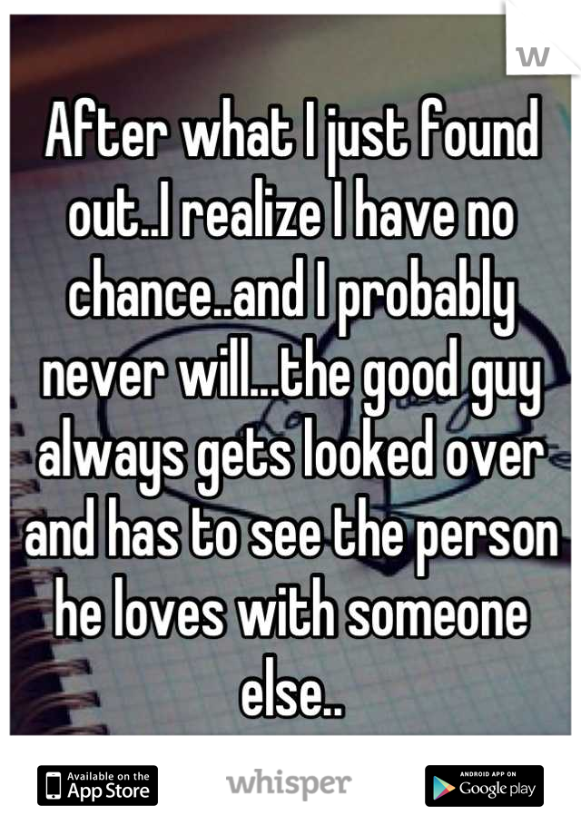 After what I just found out..I realize I have no chance..and I probably never will...the good guy always gets looked over and has to see the person he loves with someone else..