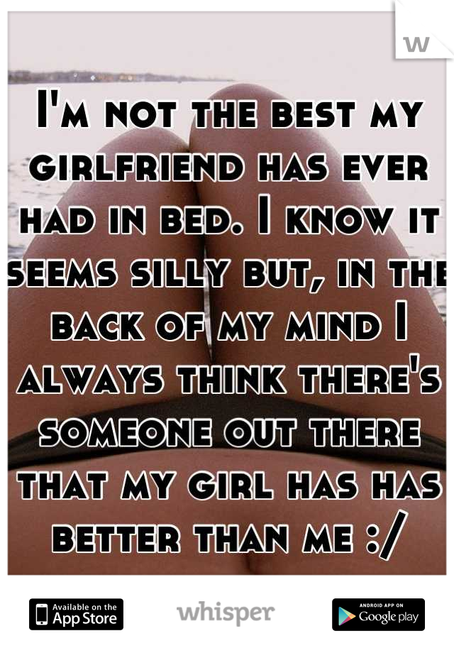 I'm not the best my girlfriend has ever had in bed. I know it seems silly but, in the back of my mind I always think there's someone out there that my girl has has better than me :/