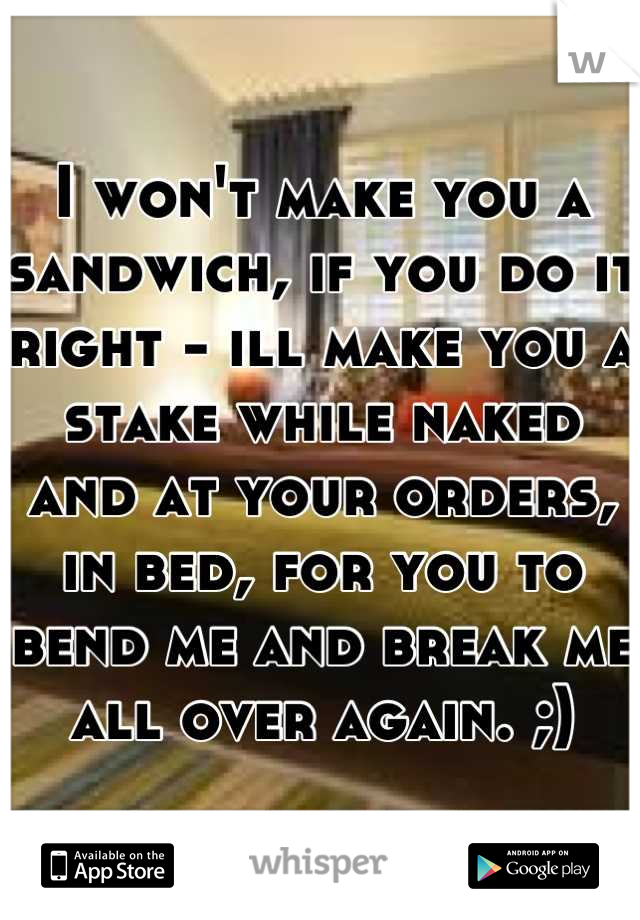 I won't make you a sandwich, if you do it right - ill make you a stake while naked and at your orders, in bed, for you to bend me and break me all over again. ;)