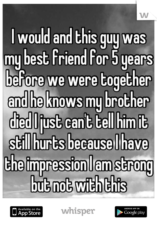 I would and this guy was my best friend for 5 years before we were together and he knows my brother died I just can't tell him it still hurts because I have the impression I am strong but not with this