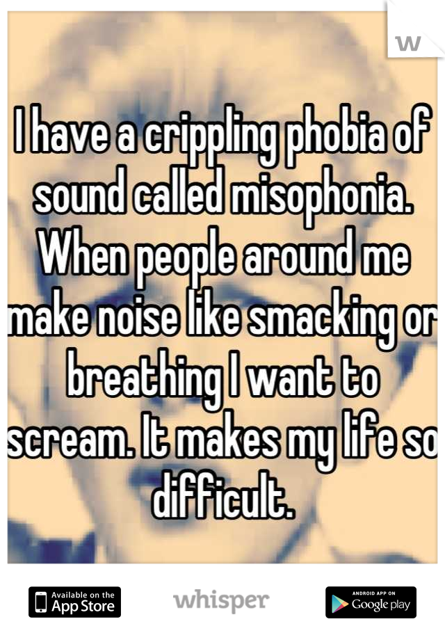 I have a crippling phobia of sound called misophonia. When people around me make noise like smacking or breathing I want to scream. It makes my life so difficult.