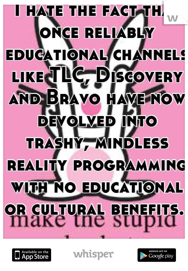 I hate the fact that once reliably educational channels like TLC, Discovery and Bravo have now devolved into trashy, mindless reality programming with no educational or cultural benefits. 