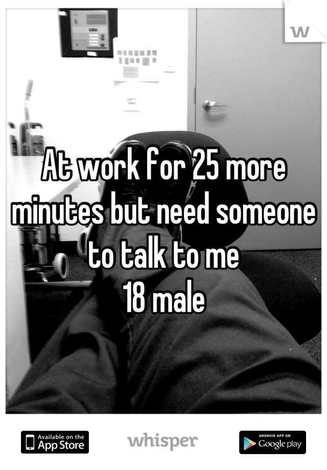 At work for 25 more minutes but need someone to talk to me
18 male