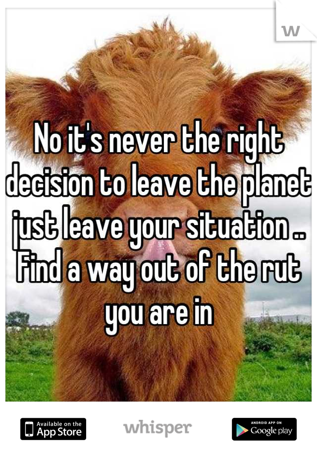 No it's never the right decision to leave the planet just leave your situation .. Find a way out of the rut you are in