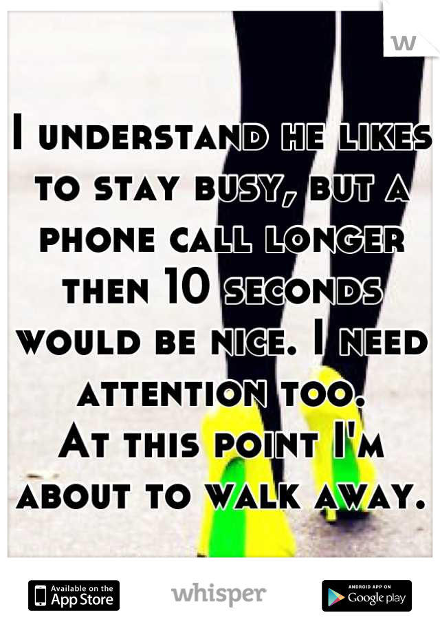 I understand he likes to stay busy, but a phone call longer then 10 seconds would be nice. I need attention too. 
At this point I'm about to walk away.