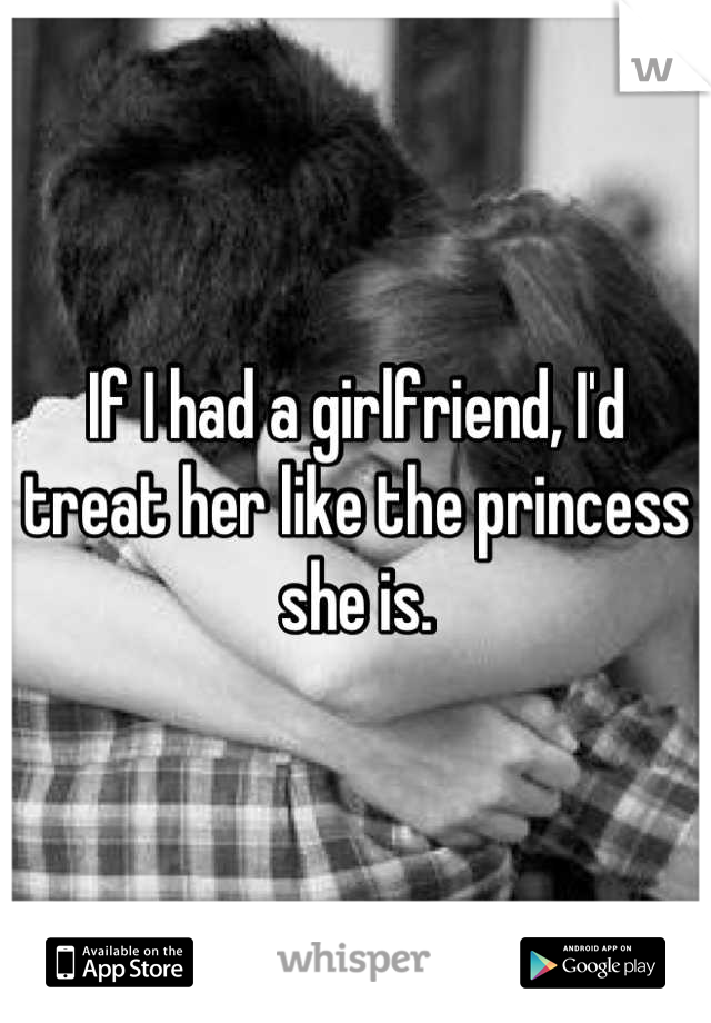 If I had a girlfriend, I'd treat her like the princess she is.