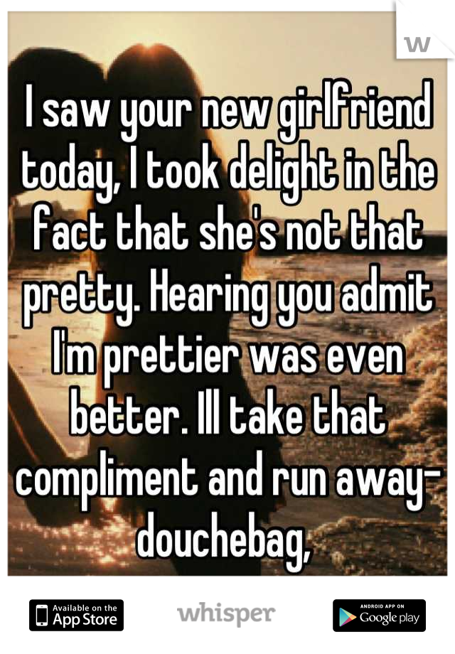 I saw your new girlfriend today, I took delight in the fact that she's not that pretty. Hearing you admit I'm prettier was even better. Ill take that compliment and run away-douchebag, 