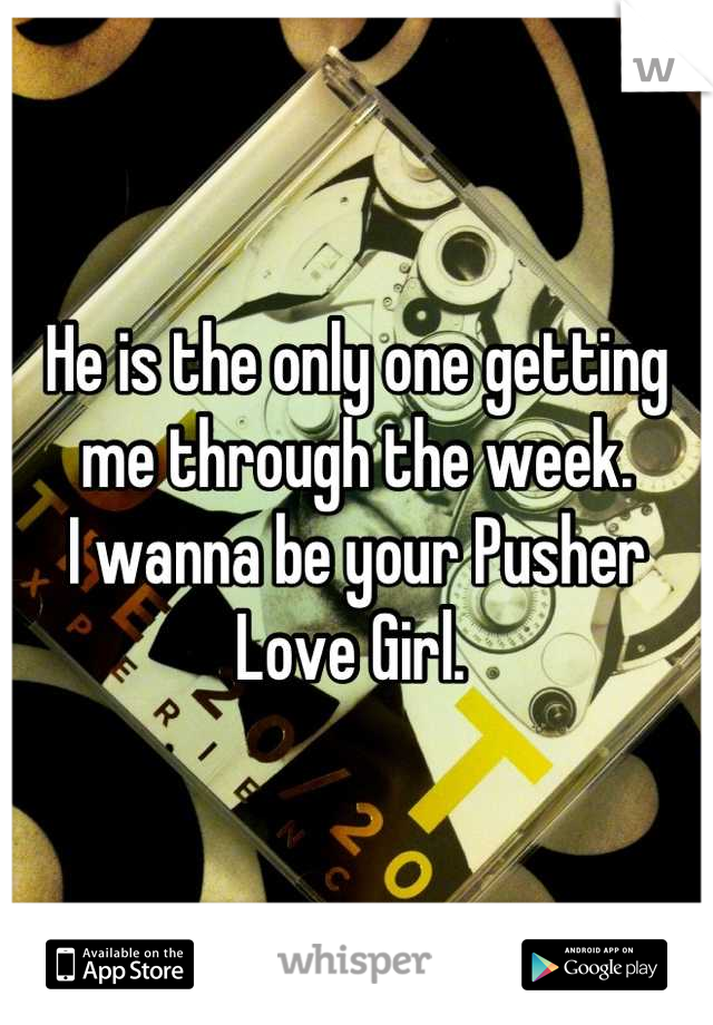 He is the only one getting me through the week. 
I wanna be your Pusher Love Girl. 