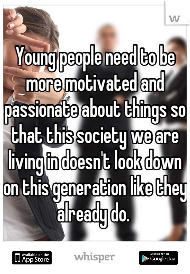 Young people need to be more motivated and passionate about things so that this society we are living in doesn't look down on this generation like they already do. 