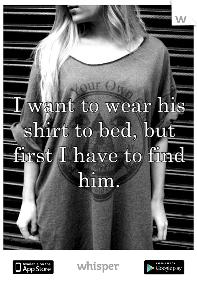 I want to wear his shirt to bed, but first I have to find him.