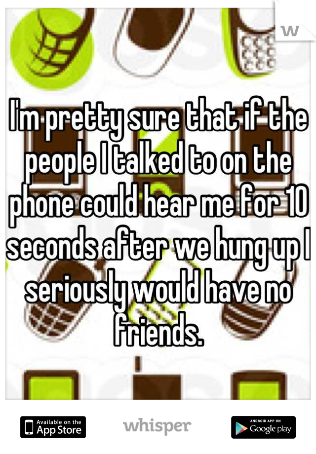 I'm pretty sure that if the people I talked to on the phone could hear me for 10 seconds after we hung up I seriously would have no friends.