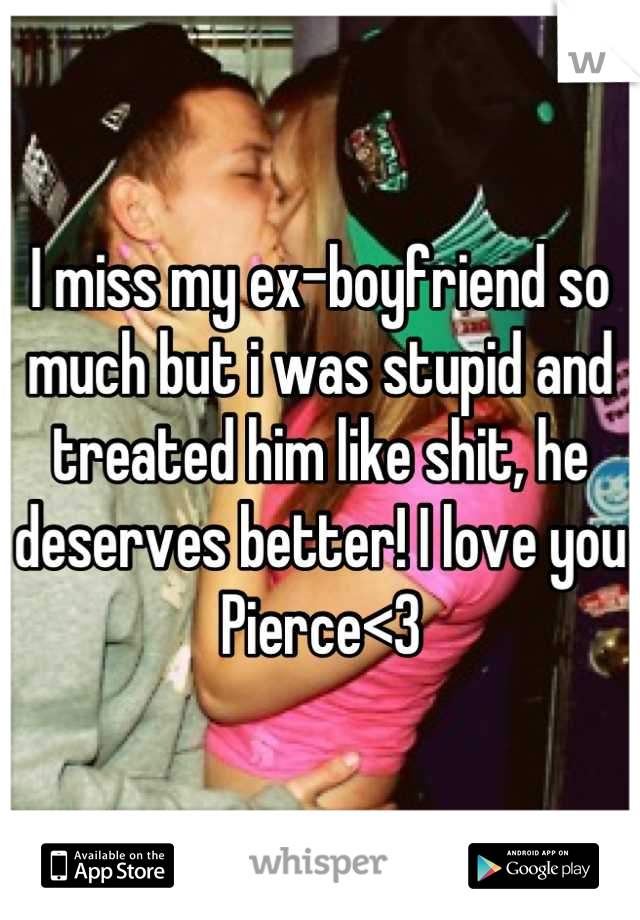 I miss my ex-boyfriend so much but i was stupid and treated him like shit, he deserves better! I love you Pierce<3