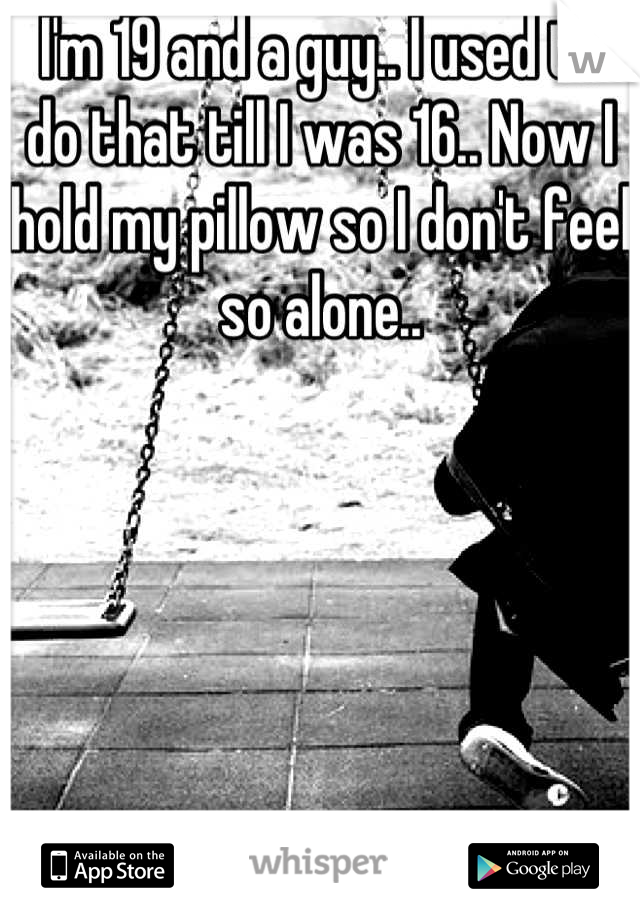 I'm 19 and a guy.. I used to do that till I was 16.. Now I hold my pillow so I don't feel so alone..