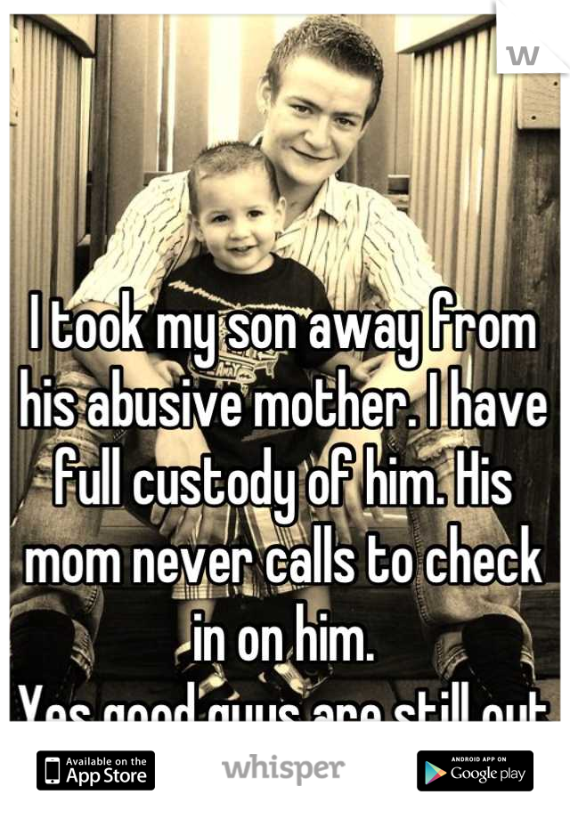 I took my son away from his abusive mother. I have full custody of him. His mom never calls to check in on him. 
Yes good guys are still out there!!