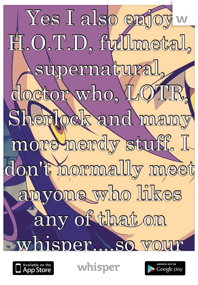 Yes I also enjoy H.O.T.D, fullmetal, supernatural, doctor who, LOTR, Sherlock and many more nerdy stuff. I don't normally meet anyone who likes any of that on whisper....so your awesome!