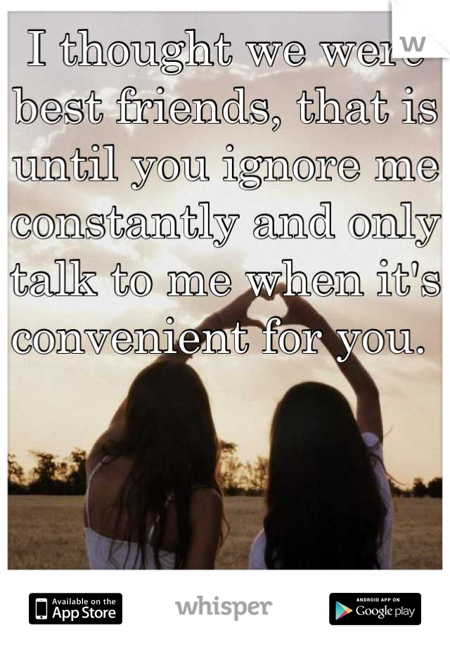 I thought we were best friends, that is until you ignore me constantly and only talk to me when it's convenient for you. 