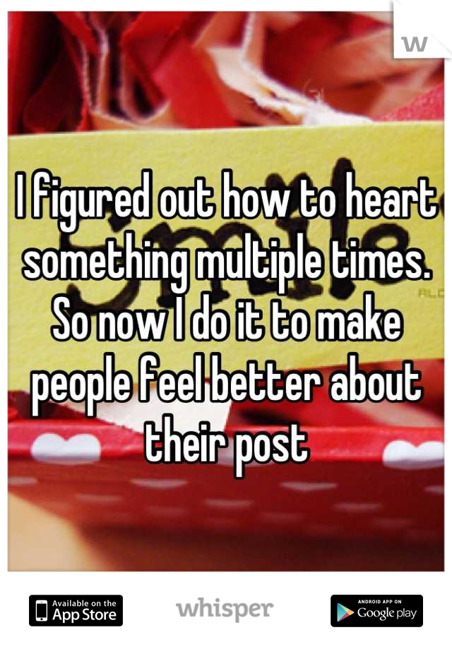 I figured out how to heart something multiple times. So now I do it to make people feel better about their post