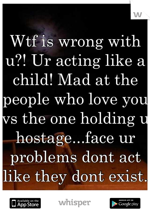 Wtf is wrong with u?! Ur acting like a child! Mad at the people who love you vs the one holding u hostage...face ur problems dont act like they dont exist.