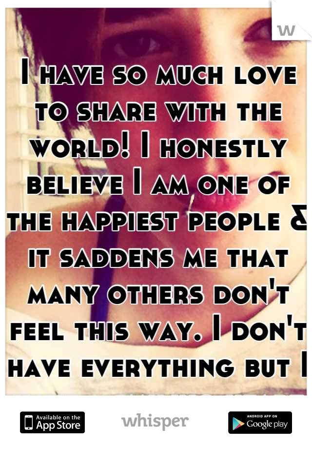I have so much love to share with the world! I honestly believe I am one of the happiest people & it saddens me that many others don't feel this way. I don't have everything but I have a smiling heart