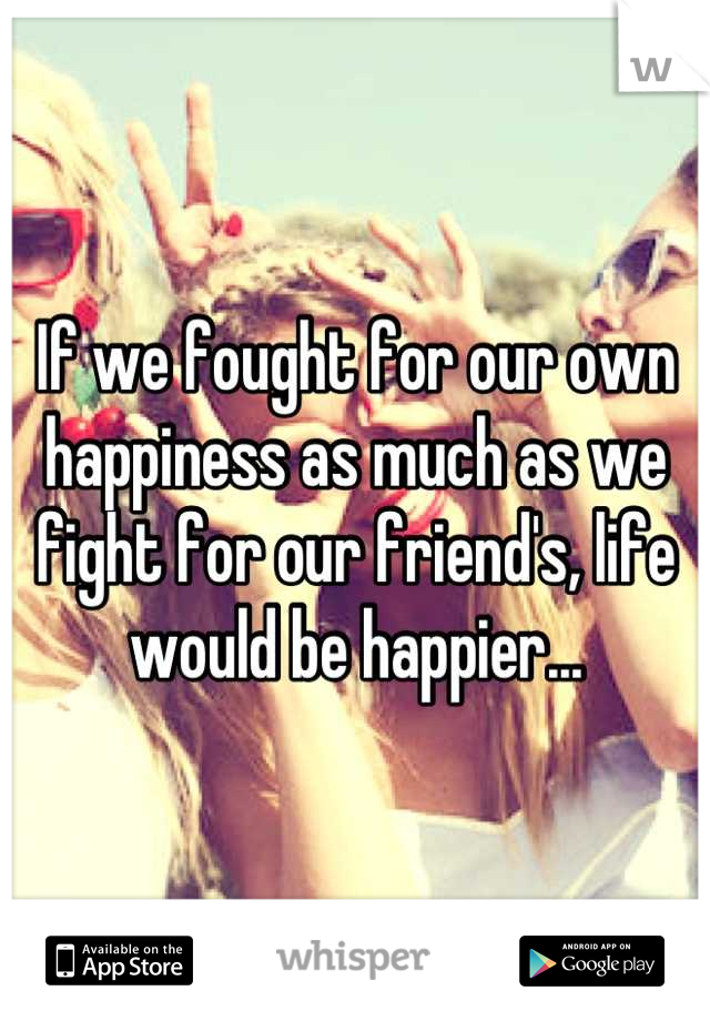 If we fought for our own happiness as much as we fight for our friend's, life would be happier...