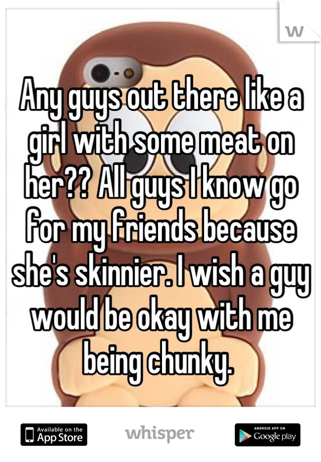 Any guys out there like a girl with some meat on her?? All guys I know go for my friends because she's skinnier. I wish a guy would be okay with me being chunky. 