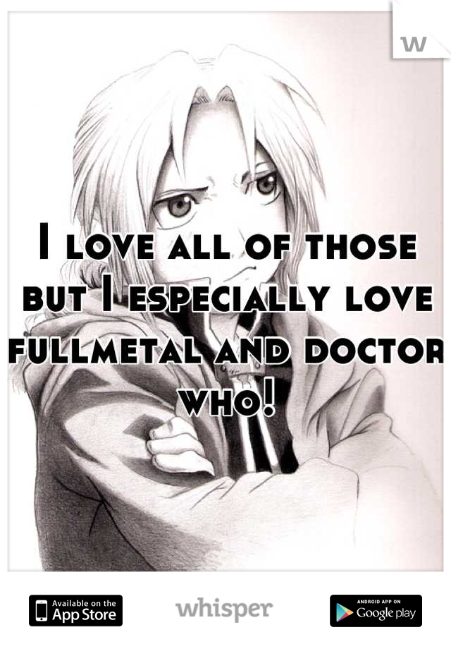 I love all of those but I especially love fullmetal and doctor who!