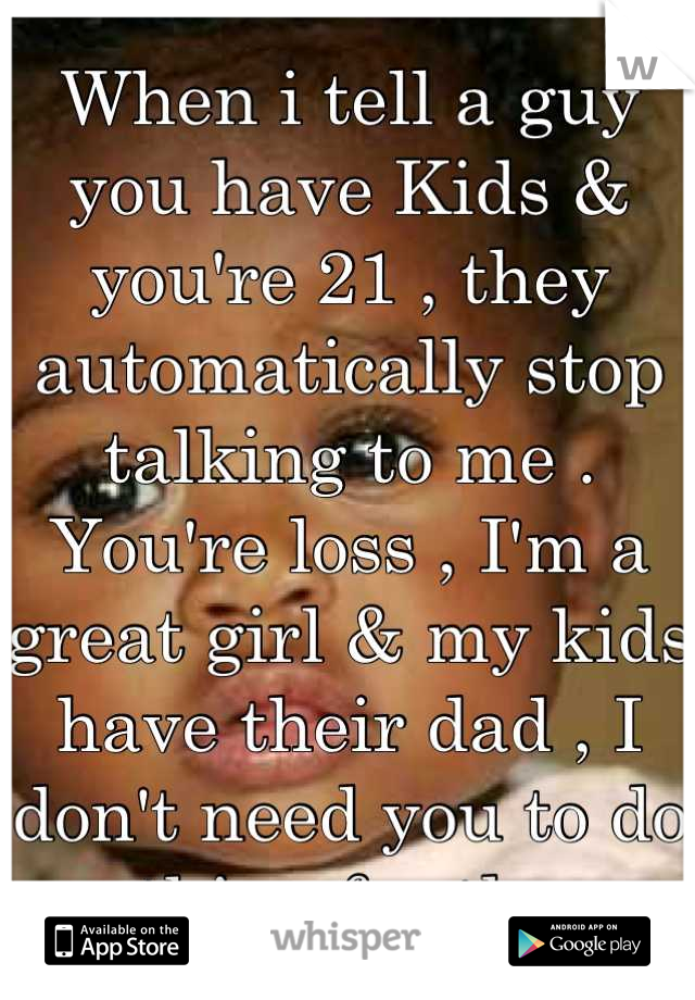 When i tell a guy you have Kids & you're 21 , they automatically stop talking to me . You're loss , I'm a great girl & my kids have their dad , I don't need you to do anything for them . 