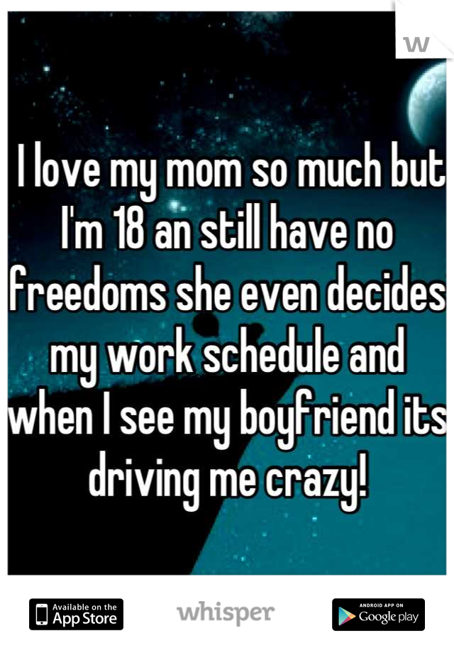  I love my mom so much but I'm 18 an still have no freedoms she even decides my work schedule and when I see my boyfriend its driving me crazy!