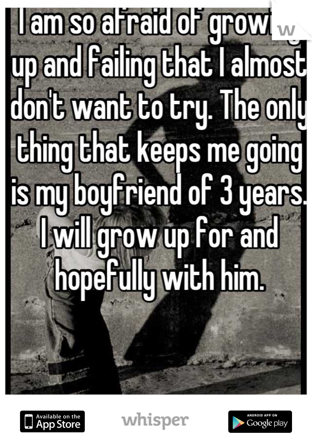 I am so afraid of growing up and failing that I almost don't want to try. The only thing that keeps me going is my boyfriend of 3 years. I will grow up for and hopefully with him.