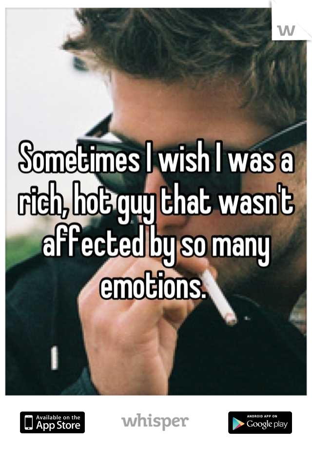 Sometimes I wish I was a rich, hot guy that wasn't affected by so many emotions. 