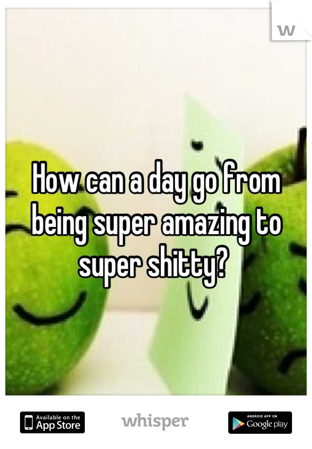 How can a day go from being super amazing to super shitty? 