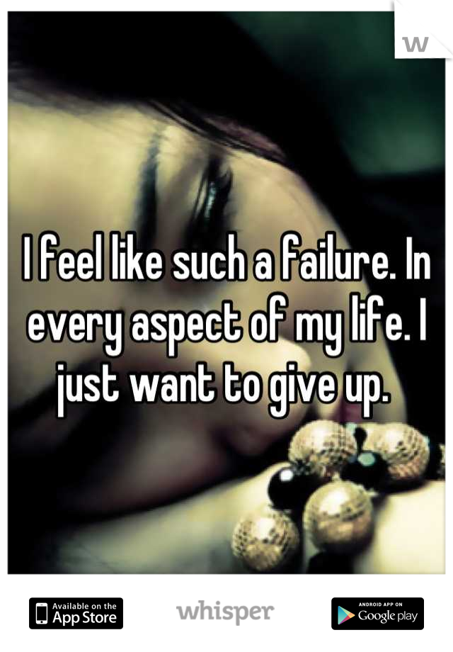 I feel like such a failure. In every aspect of my life. I just want to give up. 