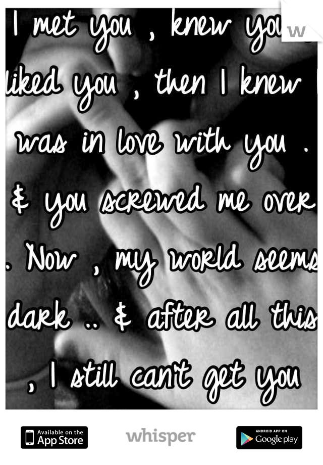 I met you , knew you , liked you , then I knew I was in love with you . & you screwed me over . Now , my world seems dark .. & after all this , I still can't get you outta my head .. </3