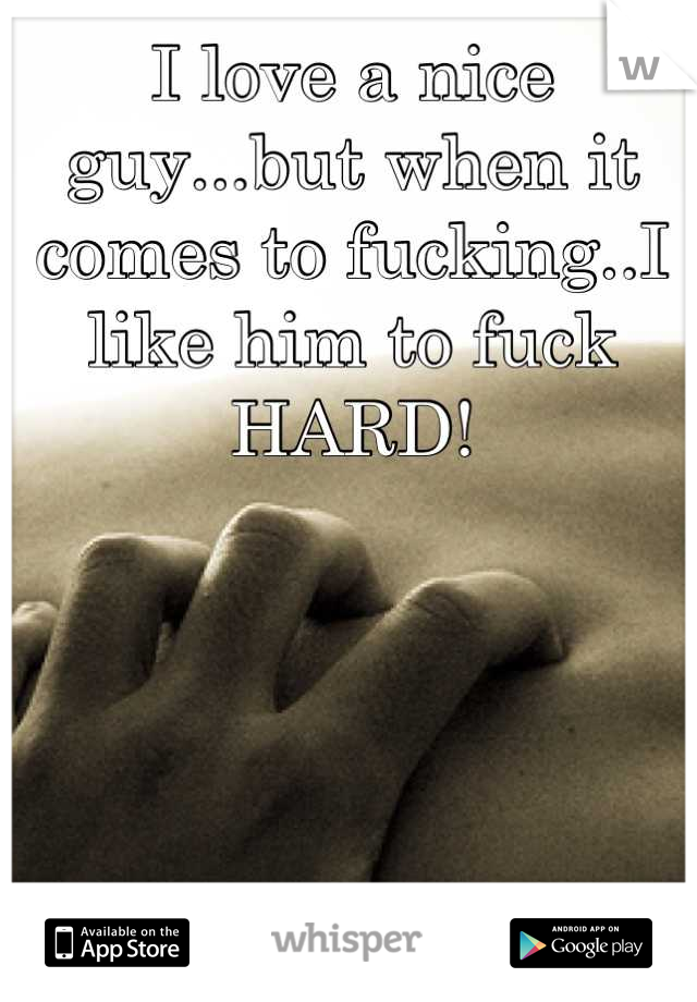 I love a nice guy...but when it comes to fucking..I like him to fuck HARD!