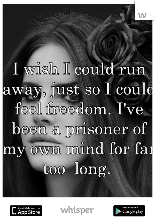 I wish I could run away, just so I could feel freedom. I've been a prisoner of my own mind for far too  long. 