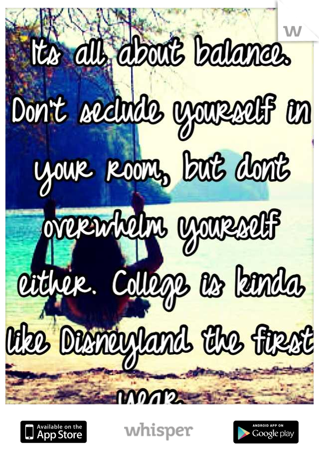 Its all about balance. Don't seclude yourself in your room, but dont overwhelm yourself either. College is kinda like Disneyland the first year. 