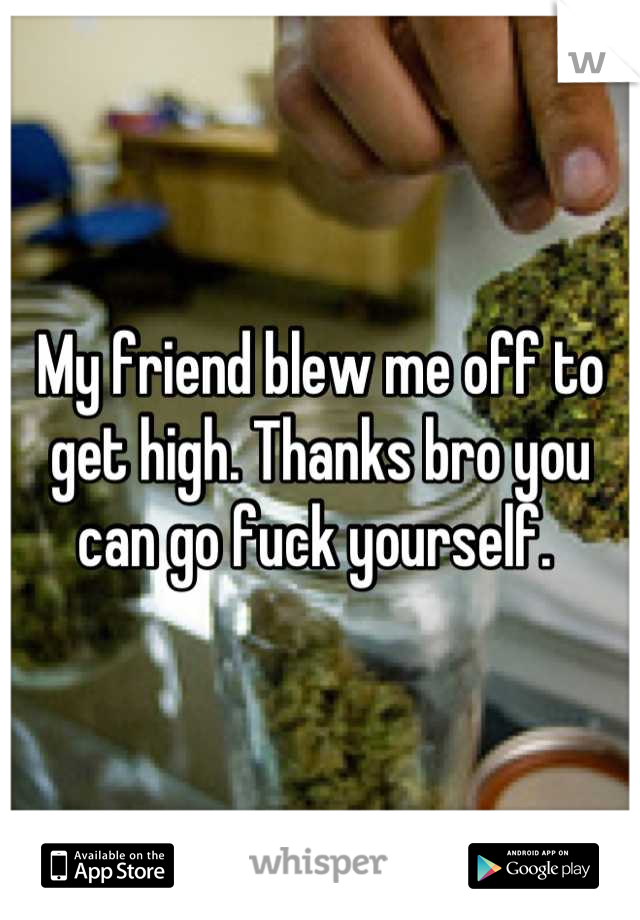 My friend blew me off to get high. Thanks bro you can go fuck yourself. 