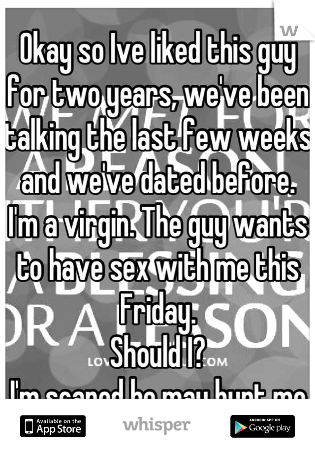 Okay so Ive liked this guy for two years, we've been talking the last few weeks and we've dated before.
I'm a virgin. The guy wants to have sex with me this Friday.
Should I?
I'm scared he may hurt me