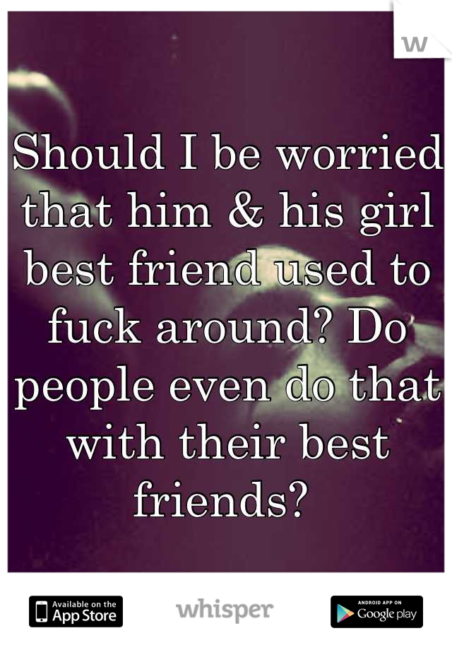 Should I be worried that him & his girl best friend used to fuck around? Do people even do that with their best friends? 