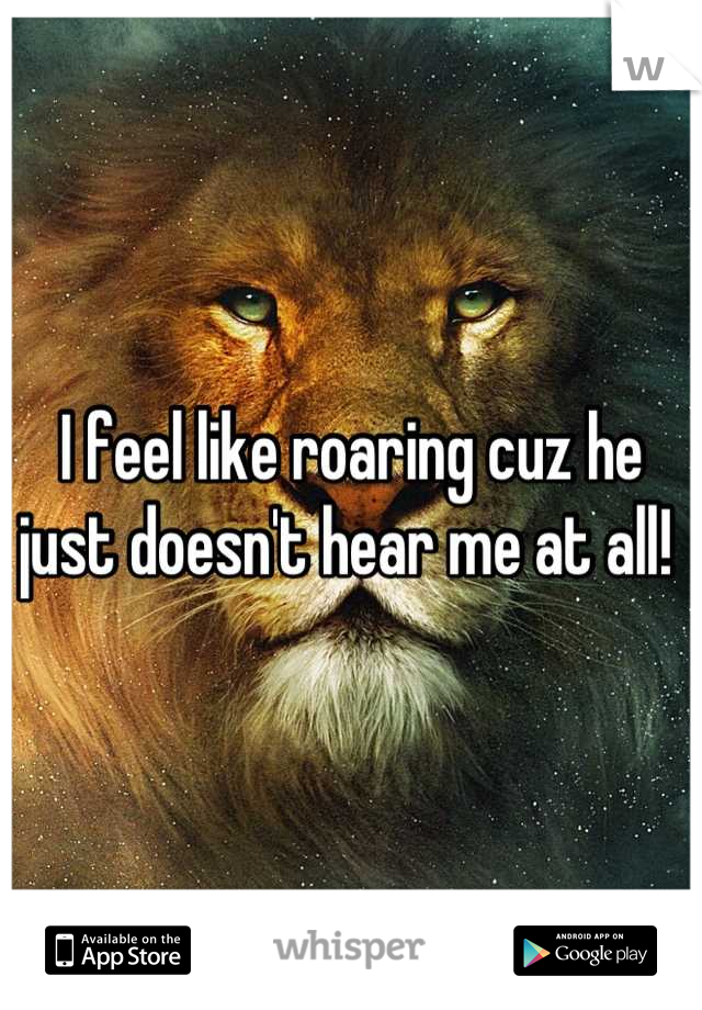 I feel like roaring cuz he just doesn't hear me at all! 