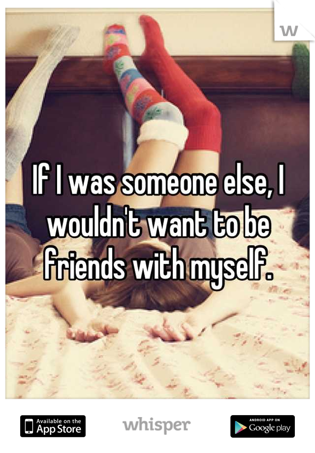 If I was someone else, I wouldn't want to be friends with myself.