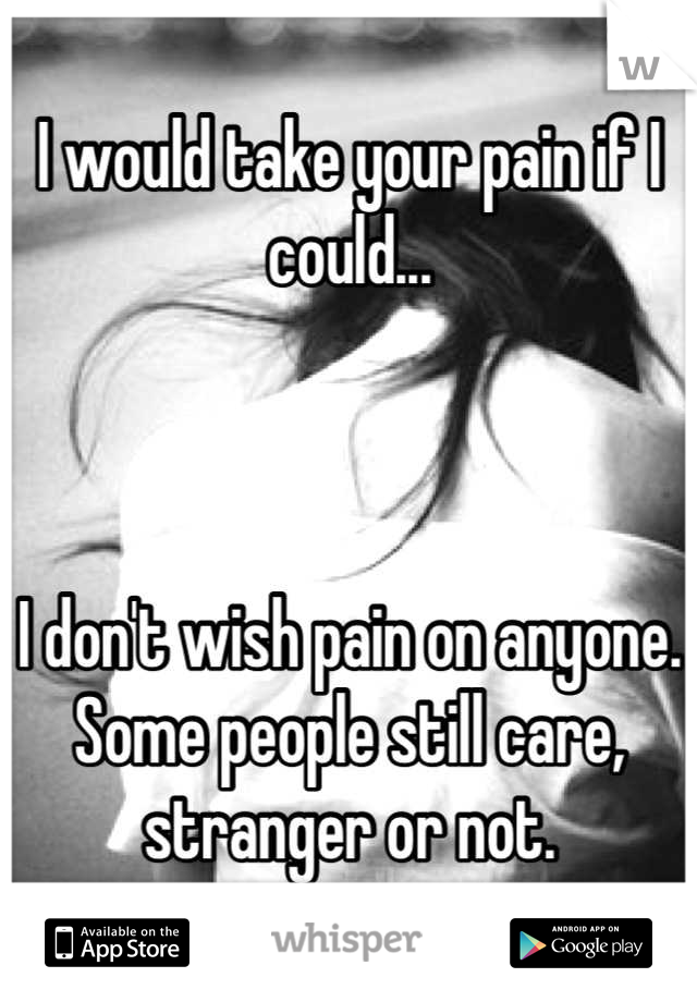 I would take your pain if I could...



I don't wish pain on anyone. Some people still care, stranger or not.