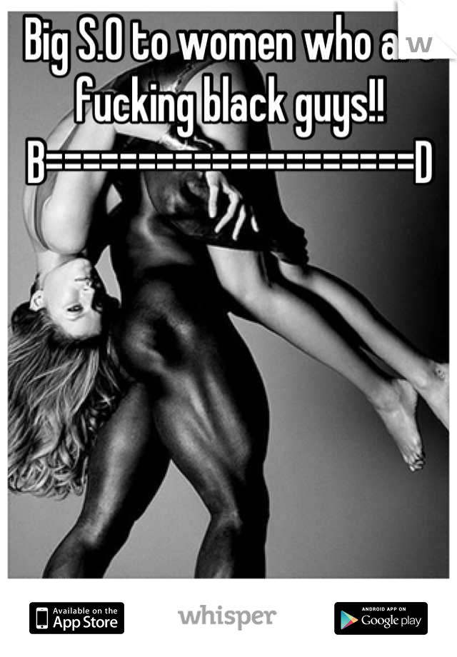 Big S.O to women who are fucking black guys!! 
B====================D