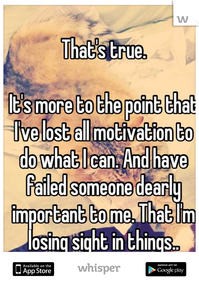 That's true. 

It's more to the point that I've lost all motivation to do what I can. And have failed someone dearly important to me. That I'm losing sight in things..