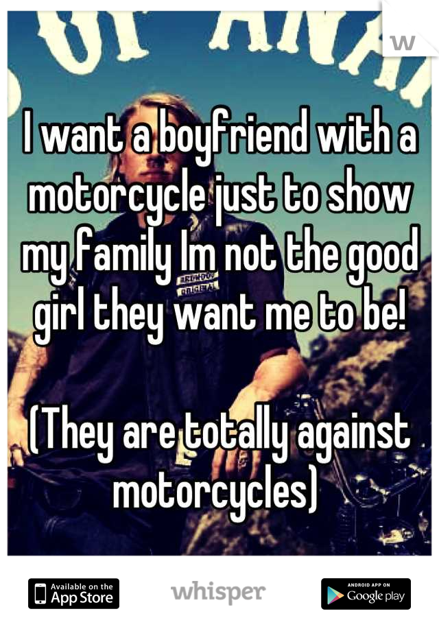I want a boyfriend with a motorcycle just to show my family Im not the good girl they want me to be! 

(They are totally against motorcycles) 