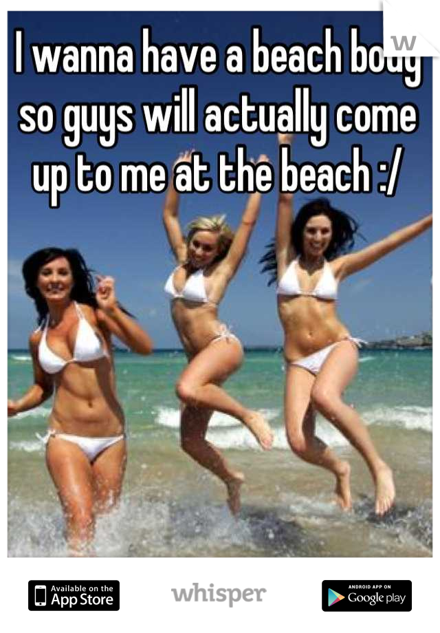 I wanna have a beach body so guys will actually come up to me at the beach :/