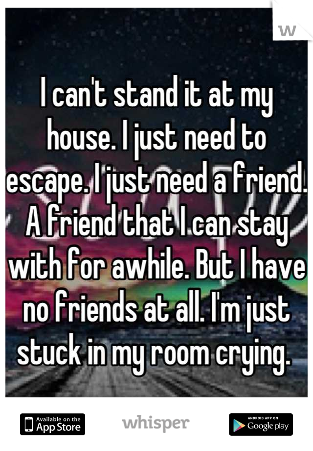 I can't stand it at my house. I just need to escape. I just need a friend. A friend that I can stay with for awhile. But I have no friends at all. I'm just stuck in my room crying. 