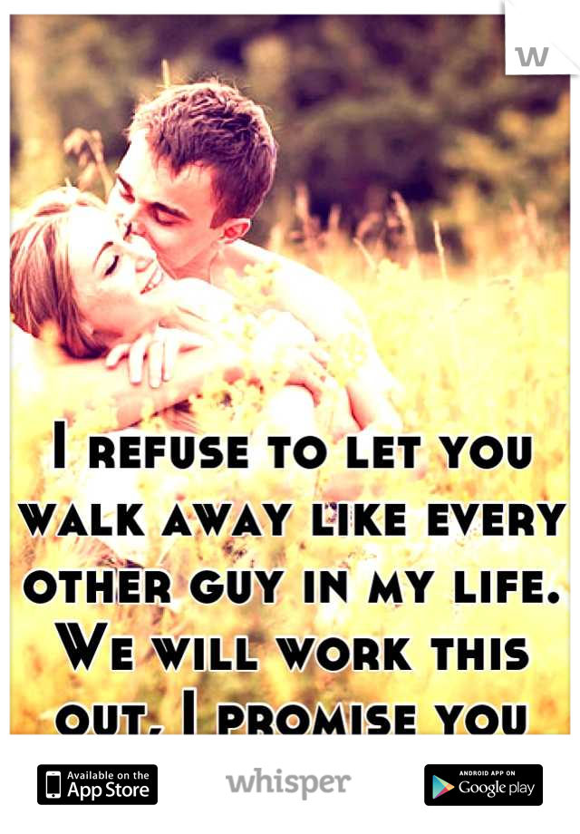 I refuse to let you walk away like every other guy in my life. 
We will work this out, I promise you that. 