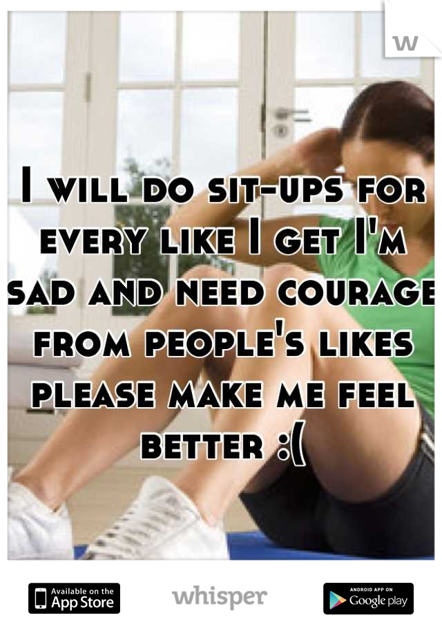 I will do sit-ups for every like I get I'm sad and need courage from people's likes please make me feel better :(