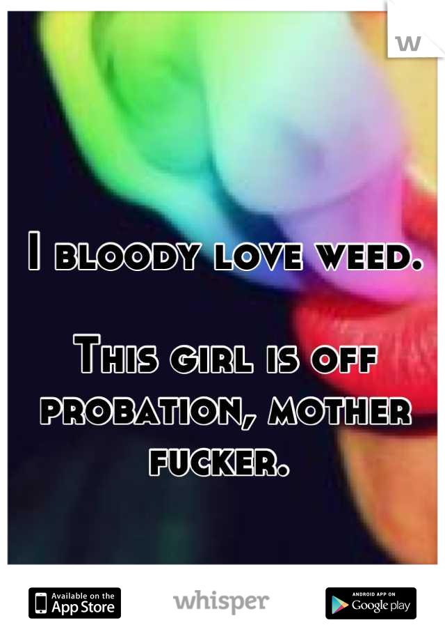 I bloody love weed. 

This girl is off probation, mother fucker. 